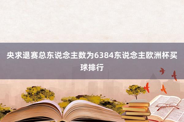 央求退赛总东说念主数为6384东说念主欧洲杯买球排行