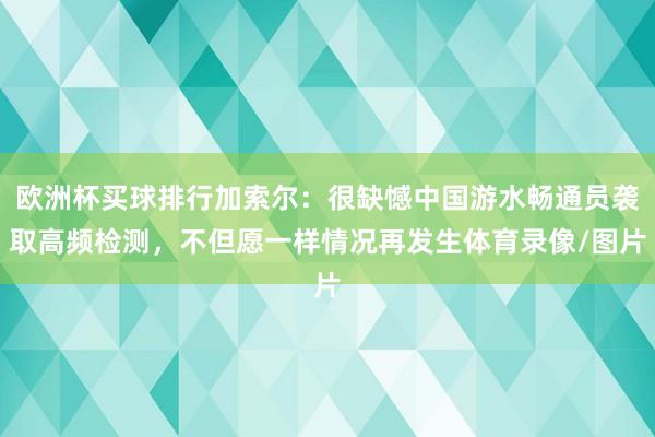 欧洲杯买球排行加索尔：很缺憾中国游水畅通员袭取高频检测，不但愿一样情况再发生体育录像/图片