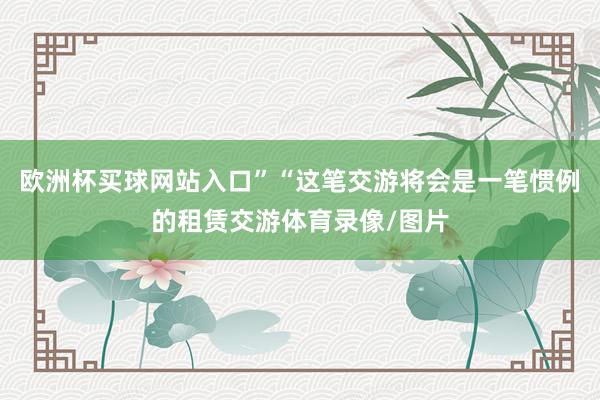 欧洲杯买球网站入口”“这笔交游将会是一笔惯例的租赁交游体育录像/图片