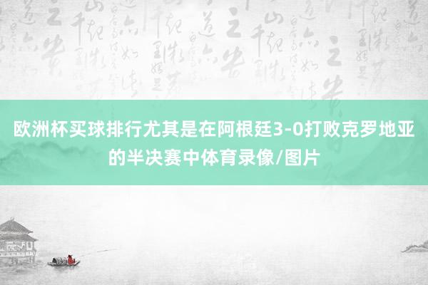 欧洲杯买球排行尤其是在阿根廷3-0打败克罗地亚的半决赛中体育录像/图片