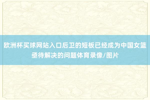 欧洲杯买球网站入口后卫的短板已经成为中国女篮亟待解决的问题体育录像/图片