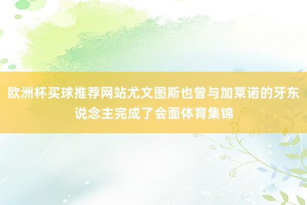 欧洲杯买球推荐网站尤文图斯也曾与加莱诺的牙东说念主完成了会面体育集锦