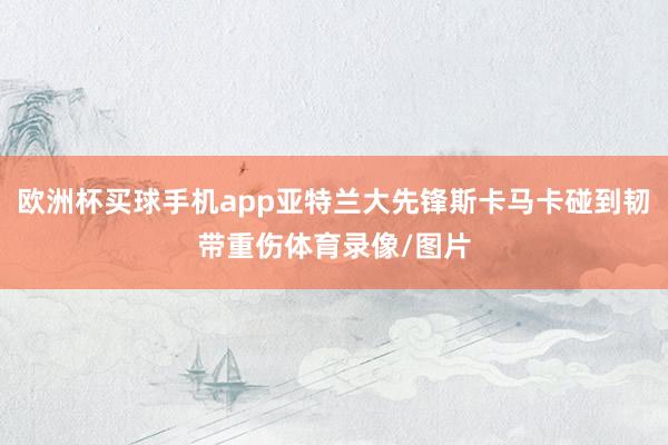 欧洲杯买球手机app亚特兰大先锋斯卡马卡碰到韧带重伤体育录像/图片