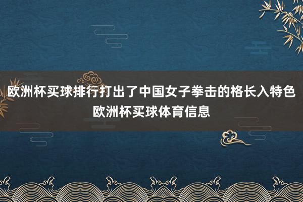 欧洲杯买球排行打出了中国女子拳击的格长入特色欧洲杯买球体育信息