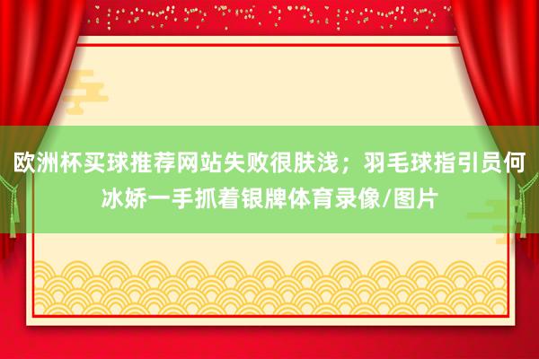 欧洲杯买球推荐网站失败很肤浅；羽毛球指引员何冰娇一手抓着银牌体育录像/图片