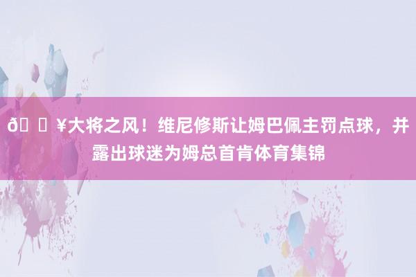 🎥大将之风！维尼修斯让姆巴佩主罚点球，并露出球迷为姆总首肯体育集锦