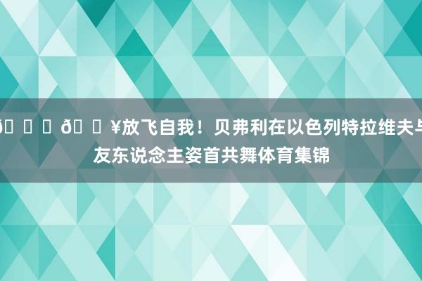 👀🔥放飞自我！贝弗利在以色列特拉维夫与友东说念主姿首共舞体育集锦