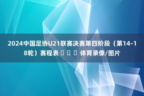 2024中国足协U21联赛决赛第四阶段（第14-18轮）赛程表 ​​​体育录像/图片