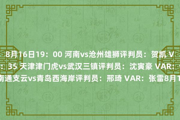 8月16日19：00 河南vs沧州雄狮　　评判员：贺凯 VAR：艾堃　　8月16日19：35 天津津门虎vs武汉三镇　　评判员：沈寅豪 VAR：何鑫　　8月16日20：00 南通支云vs青岛西海岸　　评判员：邢琦 VAR：张雷　　8月16日20：00 北京国安vs浙江　　评判员：甄伟 VAR：梁松尚　　8月17日19：00 青岛海牛vs深圳新鹏城　　评判员：牛明辉 VAR：刘钊　　8月17日19：