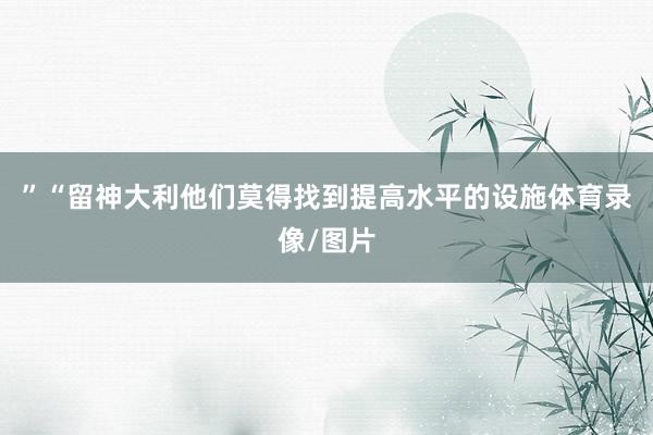 ”“留神大利他们莫得找到提高水平的设施体育录像/图片