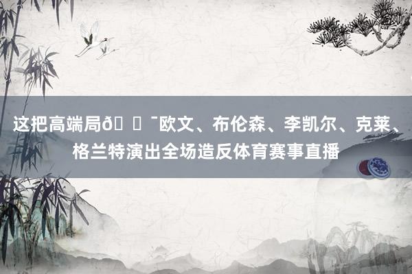 这把高端局🎯欧文、布伦森、李凯尔、克莱、格兰特演出全场造反体育赛事直播