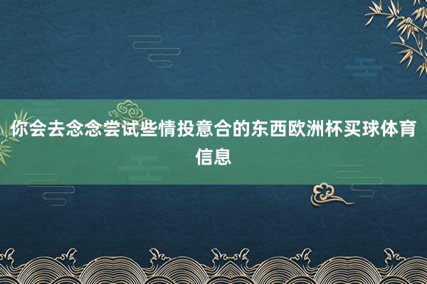 你会去念念尝试些情投意合的东西欧洲杯买球体育信息