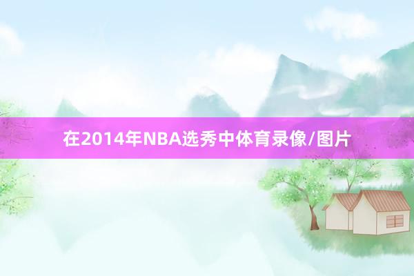 在2014年NBA选秀中体育录像/图片