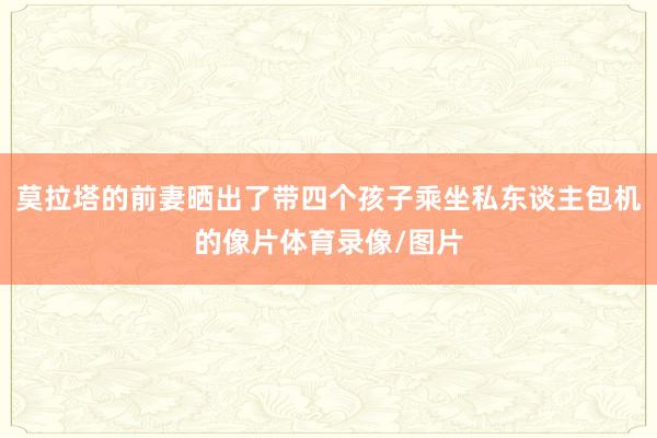 莫拉塔的前妻晒出了带四个孩子乘坐私东谈主包机的像片体育录像/图片