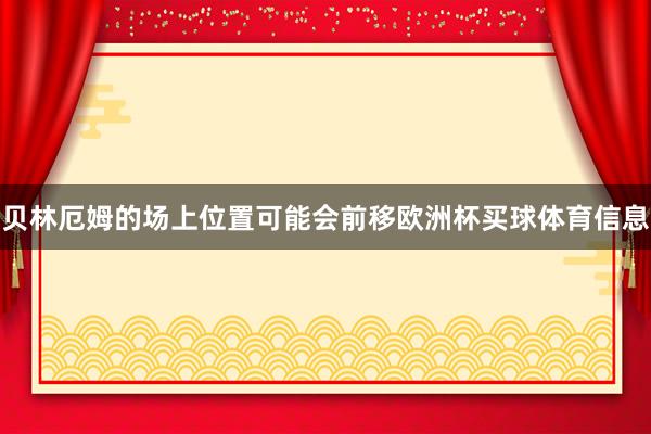 贝林厄姆的场上位置可能会前移欧洲杯买球体育信息