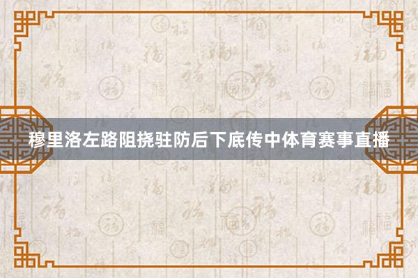 穆里洛左路阻挠驻防后下底传中体育赛事直播