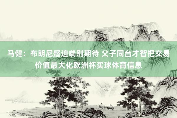 马健：布朗尼蹙迫端别期待 父子同台才智把交易价值最大化欧洲杯买球体育信息