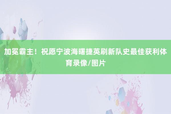 加冕霸主！祝愿宁波海曙捷英刷新队史最佳获利体育录像/图片