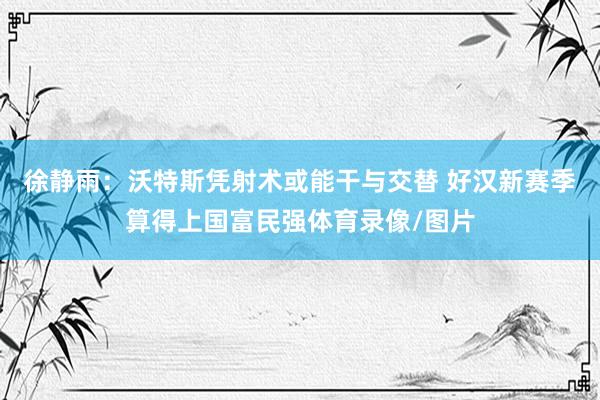 徐静雨：沃特斯凭射术或能干与交替 好汉新赛季算得上国富民强体育录像/图片