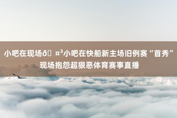 小吧在现场🤳小吧在快船新主场旧例赛“首秀” 现场抱怨超狠恶体育赛事直播