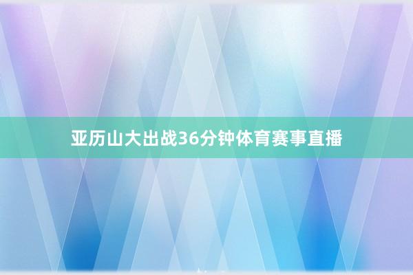 亚历山大出战36分钟体育赛事直播